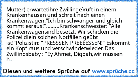 Mutter( erwartet
ihre Zwillinge)ruft in einem Krankenhaus
an und schreit nach einen Krankenwagen:
"Ich bin schwanger und gleich kommt es
raus!"
.........Krankenschwester: "Alle Krankenwagen
sind besetzt. Wir schicken die Polizei die
in solchen Notfällen geübt ist!"
Polizistin: "PRESSSEN PREEEESSEN!" Es
kommt ein Kopf raus und verschwindet
wieder.
Das Zwillingsbaby : "Ey Ahmet, Diggah,
wir müssen h...