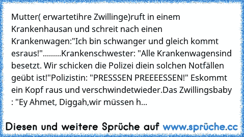 Mutter( erwartet
ihre Zwillinge)ruft in einem Krankenhaus
an und schreit nach einen Krankenwagen:
"Ich bin schwanger und gleich kommt es
raus!"
.........Krankenschwester: "Alle Krankenwagen
sind besetzt. Wir schicken die Polizei die
in solchen Notfällen geübt ist!"
Polizistin: "PRESSSEN PREEEESSEN!" Es
kommt ein Kopf raus und verschwindet
wieder.
Das Zwillingsbaby : "Ey Ahmet, Diggah,
wir müsse...