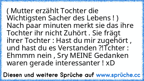 ( Mutter erzählt Tochter die Wichtigsten Sacher des Lebens ! )   Nach paar minuten merkt sie das ihre Tochter ihr nicht Zuhört . Sie frägt ihrer Tochter : Hast du mir zugehört , und hast du es Verstanden ?!
Tchter : Ehmmm nein , Sry MEINE Gedanken waren gerade interessanter ! xD