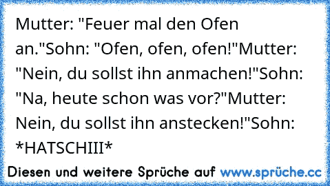 Mutter: "Feuer mal den Ofen an."
Sohn: "Ofen, ofen, ofen!"
Mutter: "Nein, du sollst ihn anmachen!"
Sohn: "Na, heute schon was vor?"
Mutter: Nein, du sollst ihn anstecken!"
Sohn: *HATSCHIII*