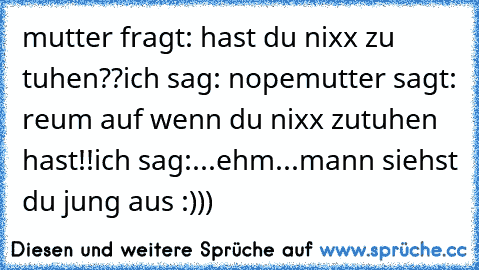 mutter fragt: hast du nixx zu tuhen??
ich sag: nope
mutter sagt: reum auf wenn du nixx zutuhen hast!!
ich sag:...ehm...mann siehst du jung aus :)))