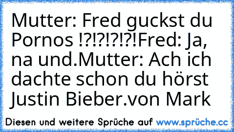 Mutter: Fred guckst du Pornos !?!?!?!?!
Fred: Ja, na und.
Mutter: Ach ich dachte schon du hörst Justin Bieber.
von Mark