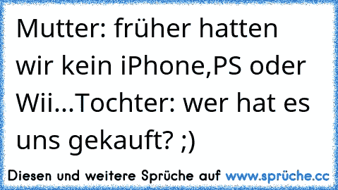 Mutter: früher hatten wir kein iPhone,PS oder Wii...
Tochter: wer hat es uns gekauft? ;)