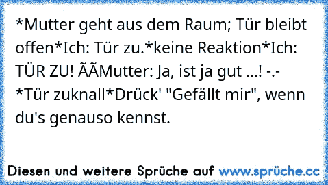 *Mutter geht aus dem Raum; Tür bleibt offen*
Ich: Tür zu.
*keine Reaktion*
Ich: TÜR ZU! òó
Mutter: Ja, ist ja gut ...! -.- *Tür zuknall*
Drück' "Gefällt mir", wenn du's genauso kennst.