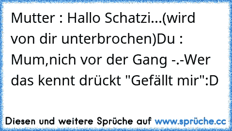 Mutter : Hallo Schatzi...(wird von dir unterbrochen)
Du : Mum,nich vor der Gang -.-
Wer das kennt drückt "Gefällt mir"
:D