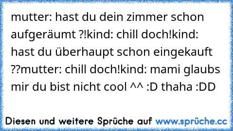 mutter: hast du dein zimmer schon aufgeräumt ?!
kind: chill doch!
kind: hast du überhaupt schon eingekauft ??
mutter: chill doch!
kind: mami glaubs mir du bist nicht cool ^^ :D 
thaha :DD ♥