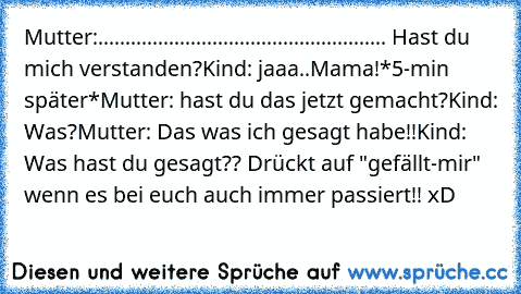 Mutter:..................................................... Hast du mich verstanden?
Kind: jaaa..Mama!
*5-min später*
Mutter: hast du das jetzt gemacht?
Kind: Was?
Mutter: Das was ich gesagt habe!!
Kind: Was hast du gesagt?? 
Drückt auf "gefällt-mir" wenn es bei euch auch immer passiert!! xD