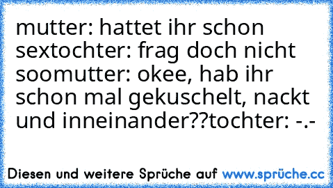 mutter: hattet ihr schon sex
tochter: frag doch nicht soo
mutter: okee, hab ihr schon mal gekuschelt, nackt und inneinander??
tochter: -.-