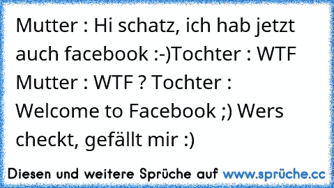 Mutter : Hi schatz, ich hab jetzt auch facebook :-)
Tochter : WTF 
Mutter : WTF ? 
Tochter : Welcome to Facebook ;) 
Wers checkt, gefällt mir :)