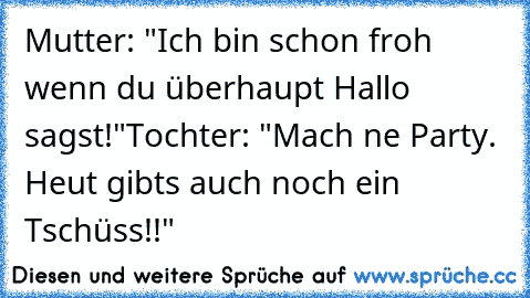 Mutter: "Ich bin schon froh wenn du überhaupt Hallo sagst!"
Tochter: "Mach ne Party. Heut gibts auch noch ein Tschüss!!"