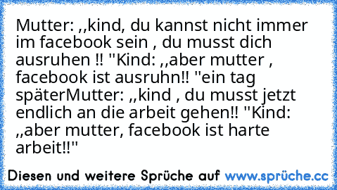 Mutter: ,,kind, du kannst nicht immer im facebook sein , du musst dich ausruhen !! ''
Kind: ,,aber mutter , facebook ist ausruhn!! ''
ein tag später
Mutter: ,,kind , du musst jetzt endlich an die arbeit gehen!! ''
Kind: ,,aber mutter, facebook ist harte arbeit!!''