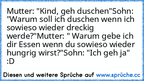 Mutter: "Kind, geh duschen"
Sohn: "Warum soll ich duschen wenn ich sowieso wieder dreckig werde?"
Mutter: " Warum gebe ich dir Essen wenn du sowieso wieder hungrig wirst?"
Sohn: "Ich geh ja"
 :D