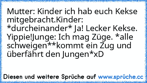 Mutter: Kinder ich hab euch Kekse mitgebracht.
Kinder: *durcheinander* Ja! Lecker Kekse. Yippie!
Junge: Ich mag Züge. *alle schweigen*
*kommt ein Zug und überfährt den Jungen*
xD