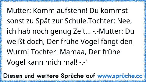 Mutter: Komm aufstehn! Du kommst sonst zu Spät zur Schule.
Tochter: Nee, ich hab noch genug Zeit... -.-
Mutter: Du weißt doch, Der frühe Vogel fängt den Wurm! 
Tochter: Mamaa, Der frühe Vogel kann mich mal! -.-'