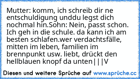 Mutter: komm, ich schreib dir ne entschuldigung unddu legst dich nochmal hin.
Sohn: Nein, passt schon. Ich geh in die schule. da kann ich am besten schlafen.
wer verdachtsfälle, mitten im leben, familien im brennpunkt usw. liebt, drückt den hellblauen knopf da unten
|
|
|
V