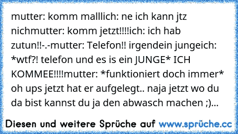 mutter: komm malll
ich: ne ich kann jtz nich
mutter: komm jetzt!!!!
ich: ich hab zutun!!-.-
mutter: Telefon!! irgendein junge
ich: *wtf?! telefon und es is ein JUNGE* ICH KOMMEE!!!!
mutter: *funktioniert doch immer* oh ups jetzt hat er aufgelegt.. naja jetzt wo du da bist kannst du ja den abwasch machen ;)...