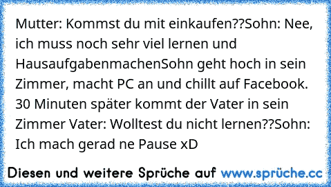 Mutter: Kommst du mit einkaufen??
Sohn: Nee, ich muss noch sehr viel lernen und Hausaufgaben
machen
Sohn geht hoch in sein Zimmer, macht PC an und chillt auf Facebook. 
30 Minuten später kommt der Vater in sein Zimmer 
Vater: Wolltest du nicht lernen??
Sohn: Ich mach gerad ne Pause 
xD