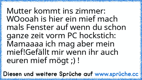 Mutter kommt ins zimmer: WOooah is hier ein mief mach mals Fenster auf wenn du schon ganze zeit vorm PC hockst
ich: Mamaaaa ich mag aber mein mief!
Gefällt mir wenn ihr auch euren mief mögt ;) !