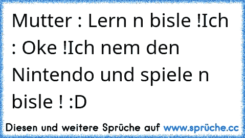 Mutter : Lern n bisle !
Ich : Oke !
Ich nem den Nintendo und spiele n bisle ! :D