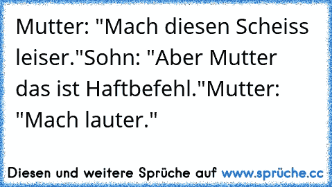 Mutter: "Mach diesen Scheiss leiser."
Sohn: "Aber Mutter das ist Haftbefehl."
Mutter: "Mach lauter."