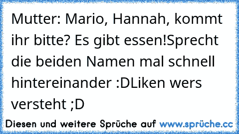 Mutter: Mario, Hannah, kommt ihr bitte? Es gibt essen!
Sprecht die beiden Namen mal schnell hintereinander :D
Liken wers versteht ;D