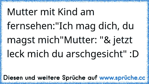 Mutter mit Kind am fernsehen:
"Ich mag dich, du magst mich"
Mutter: "& jetzt leck mich du arschgesicht" :D