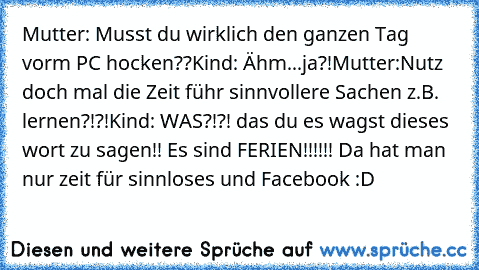 Mutter: Musst du wirklich den ganzen Tag vorm PC hocken??
Kind: Ähm...ja?!
Mutter:Nutz doch mal die Zeit führ sinnvollere Sachen z.B. lernen?!?!
Kind: WAS?!?! das du es wagst dieses wort zu sagen!! Es sind FERIEN!!!!!! Da hat man nur zeit für sinnloses und Facebook :D