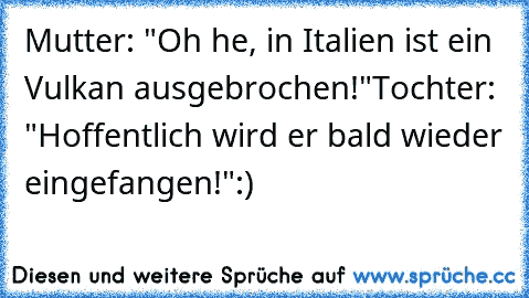 Mutter: "Oh he, in Italien ist ein Vulkan ausgebrochen!"
Tochter: "Hoffentlich wird er bald wieder eingefangen!"
:)