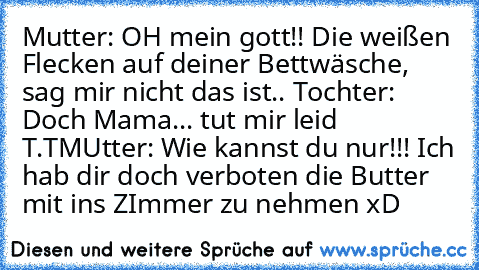 Mutter: OH mein gott!! Die weißen Flecken auf deiner Bettwäsche, sag mir nicht das ist.. 
Tochter: Doch Mama... tut mir leid T.T
MUtter: Wie kannst du nur!!! Ich hab dir doch verboten die Butter mit ins ZImmer zu nehmen xD