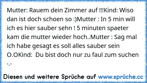 Mutter: Rauem dein Zimmer auf !!!
Kind: Wiso dan ist doch schoen so :)
Mutter : In 5 min will ich es hier sauber sehn ! 
5 minuten spaeter kam die mutter wieder hoch..
Mutter : Sag mal ich habe gesagt es soll alles sauber sein O.O
Kind:  Du bist doch nur zu faul zum suchen -.-