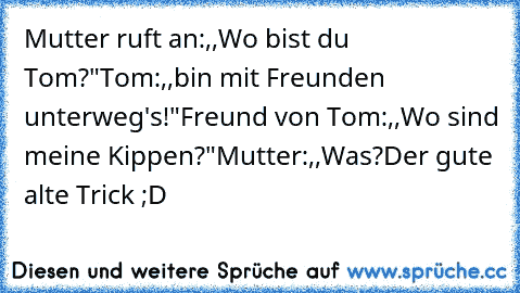 Mutter ruft an:,,Wo bist du Tom?"
Tom:,,bin mit Freunden unterweg's!"Freund von Tom:,,Wo sind meine Kippen?"Mutter:,,Was?
Der gute alte Trick ;D