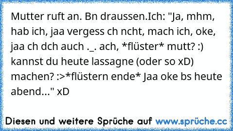 Mutter ruft an. Bın draussen.
Ich: "Ja, mhm, hab ich, jaa vergess ıch nıcht, mach ich, oke, jaa ıch dıch auch ._. ach, *flüster* muttı? :) kannst du heute lassagne (oder so xD) machen? :>*flüstern ende* Jaa oke bıs heute abend..." xD