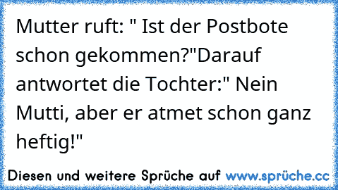 Mutter ruft: " Ist der Postbote schon gekommen?"
Darauf antwortet die Tochter:
" Nein Mutti, aber er atmet schon ganz heftig!"