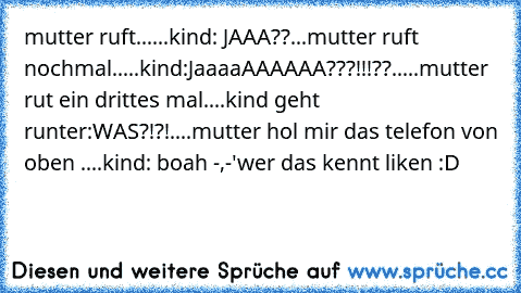 mutter ruft......kind: JAAA??...mutter ruft nochmal.....kind:JaaaaAAAAAA???!!!??.....mutter rut ein drittes mal....kind geht runter:WAS?!?!....mutter hol mir das telefon von oben ....kind: boah -,-'
wer das kennt liken :D