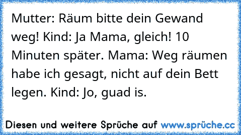 Mutter: Räum bitte dein Gewand weg! Kind: Ja Mama, gleich! 10 Minuten später. Mama: Weg räumen habe ich gesagt, nicht auf dein Bett legen. Kind: Jo, guad is.