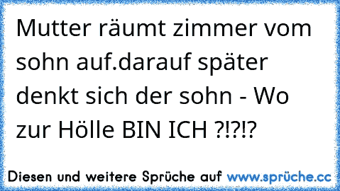 Mutter räumt zimmer vom sohn auf.
darauf später denkt sich der sohn - Wo zur Hölle BIN ICH ?!?!?