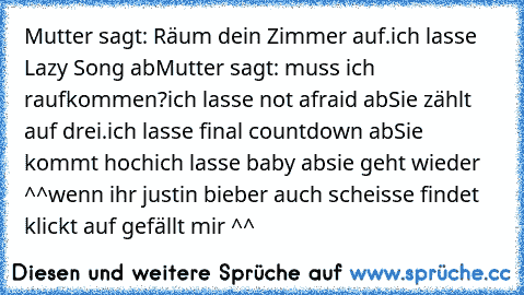 Mutter sagt: Räum dein Zimmer auf.
ich lasse Lazy Song ab
Mutter sagt: muss ich raufkommen?
ich lasse not afraid ab
Sie zählt auf drei.
ich lasse final countdown ab
Sie kommt hoch
ich lasse baby ab
sie geht wieder ^^
wenn ihr justin bieber auch scheisse findet klickt auf gefällt mir ^^