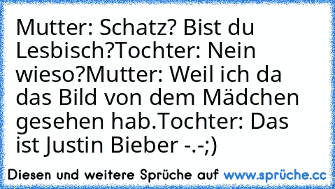 Mutter: Schatz? Bist du Lesbisch?
Tochter: Nein wieso?
Mutter: Weil ich da das Bild von dem Mädchen gesehen hab.
Tochter: Das ist Justin Bieber -.-;)