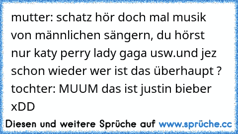 mutter: schatz hör doch mal musik von männlichen sängern, du hörst nur katy perry lady gaga usw.und jez schon wieder wer ist das überhaupt ? tochter: MUUM das ist justin bieber xDD