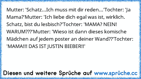 Mutter: 'Schatz...Ich muss mit dir reden...'
Tochter: 'Ja Mama?'
Mutter: 'Ich liebe dich egal was ist, wirklich. Schatz, bist du lesbisch?'
Tochter: 'MAMA? NEIN! WARUM???'
Mutter:﻿ 'Wieso ist dann dieses komische Mädchen auf jedem poster an deiner Wand??'
Tochter: 'MAMA!!! DAS IST JUSTIN BIEBER!!'