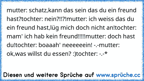 mutter: schatz,kann das sein das du ein freund hast?
tochter: nein?!!?!
mutter: ich weiss das du ein freund hast,lüg mich doch nicht an!
tochter: mam' ich hab kein freund!!!!!
mutter: doch hast du!
tochter: boaaah' neeeeeein! -.-
mutter: ok,was willst du essen? :)
tochter: -.-*