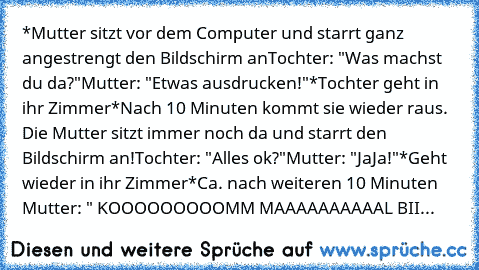 *Mutter sitzt vor dem Computer und starrt ganz angestrengt den Bildschirm an
Tochter: "Was machst du da?"
Mutter: "Etwas ausdrucken!"
*Tochter geht in ihr Zimmer
*Nach 10 Minuten kommt sie wieder raus. Die Mutter sitzt immer noch da und starrt den Bildschirm an!
Tochter: "Alles ok?"
Mutter: "JaJa!"
*Geht wieder in ihr Zimmer
*Ca. nach weiteren 10 Minuten 
Mutter: " KOOOOOOOOOMM MAAAAAAAAAAL BII...