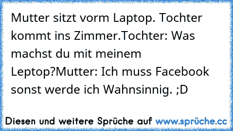 Mutter sitzt vorm Laptop. Tochter kommt ins Zimmer.
Tochter: Was machst du mit meinem Leptop?
Mutter: Ich muss Facebook sonst werde ich Wahnsinnig. ;D