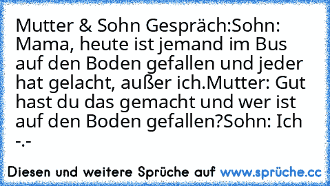 Mutter & Sohn Gespräch:
Sohn: Mama, heute ist jemand im Bus auf den Boden gefallen und jeder hat gelacht, außer ich.
Mutter: Gut hast du das gemacht und wer ist auf den Boden gefallen?
Sohn: Ich -.-