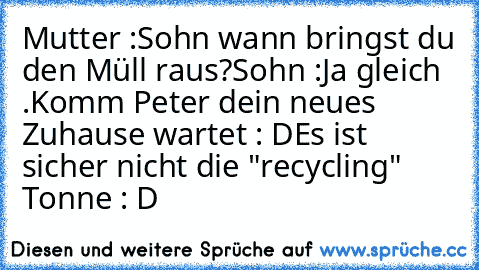 Mutter :Sohn wann bringst du den Müll raus?
Sohn :Ja gleich .Komm Peter dein neues Zuhause wartet : D
Es ist sicher nicht die "recycling" Tonne : D