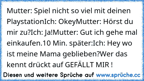 Mutter: Spiel nicht so viel mit deinen Playstation
Ich: Okey
Mutter: Hörst du mir zu?
Ich: Ja!
Mutter: Gut ich gehe mal einkaufen.
10 Min. später:
Ich: Hey wo ist meine Mama geblieben?
Wer das kennt drückt auf GEFÄLLT MIR !