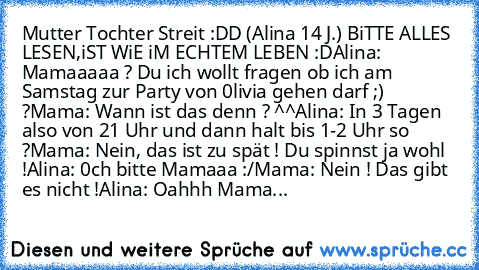 Mutter Tochter Streit :DD (Alina 14 J.) BiTTE ALLES LESEN,iST WiE iM ECHTEM LEBEN :D
Alina: Mamaaaaa ? Du ich wollt fragen ob ich am Samstag zur Party von 0livia gehen darf ;) ?
Mama: Wann ist das denn ? ^^
Alina: In 3 Tagen also von 21 Uhr und dann halt bis 1-2 Uhr so ?
Mama: Nein, das ist zu spät ! Du spinnst ja wohl !
Alina: 0ch bitte Mamaaa :/
Mama: Nein ! Das gibt es nicht !
Alina: Oahhh M...