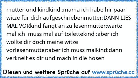 mutter und kind
kind :mama ich habe hir paar witze für dich aufgeschrieben
mutter:DANN LIES MAL VOR
kind fängt an zu lesen
mutter:warte mal ich  muss mal auf toilette
kind :aber ich wollte dir doch meine witze vorlesen
mutter:aber ich muss mal
kind:dann verkneif es dir und mach in die hosen