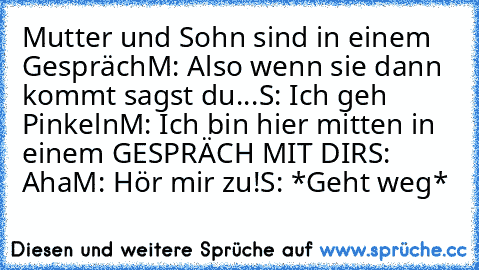 Mutter und Sohn sind in einem Gespräch
M: Also wenn sie dann kommt sagst du...
S: Ich geh Pinkeln
M: Ich bin hier mitten in einem GESPRÄCH MIT DIR
S: Aha
M: Hör mir zu!
S: *Geht weg*