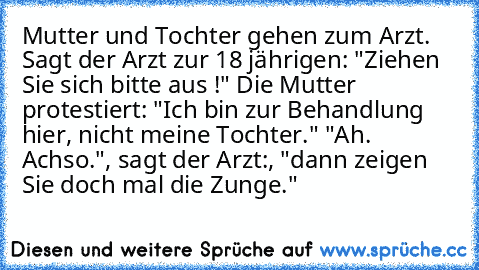 Mutter und Tochter gehen zum Arzt. Sagt der Arzt zur 18 jährigen: "Ziehen Sie sich bitte aus !" Die Mutter protestiert: "Ich bin zur Behandlung hier, nicht meine Tochter." "Ah. Achso.", sagt der Arzt:, "dann zeigen Sie doch mal die Zunge."